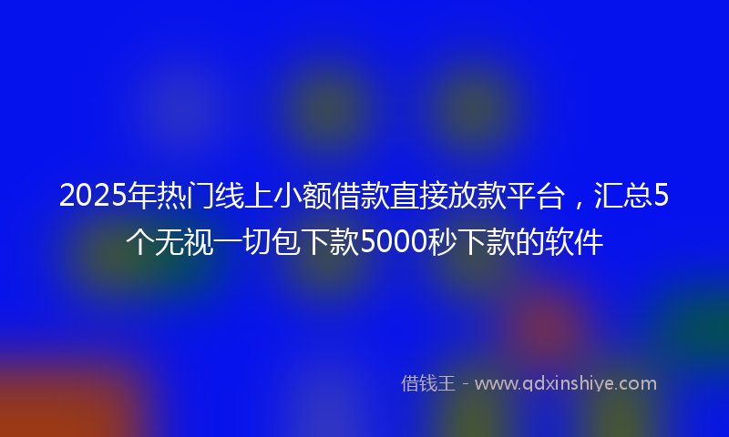 2025年热门线上小额借款直接放款平台，汇总5个无视一切包下款5000秒下款的软件