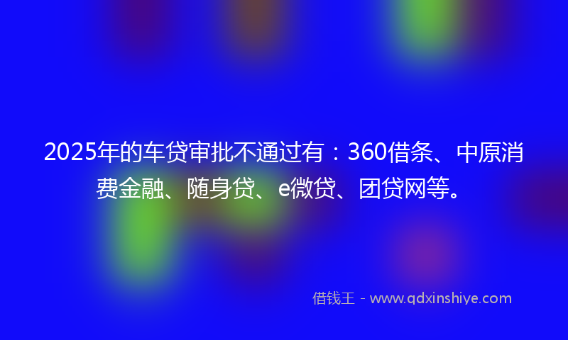 2025年的车贷审批不通过有：360借条、中原消费金融、随身贷、e微贷、团贷网等。