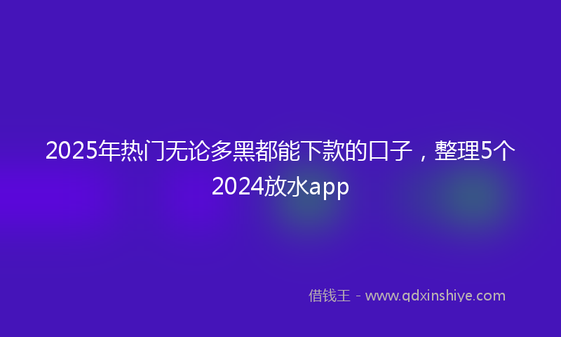 2025年热门无论多黑都能下款的口子，整理5个2024放水app