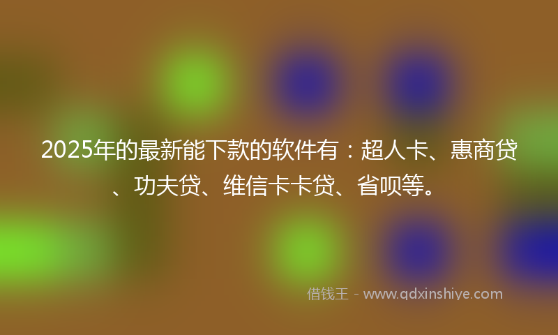 2025年的最新能下款的软件有：超人卡、惠商贷、功夫贷、维信卡卡贷、省呗等。