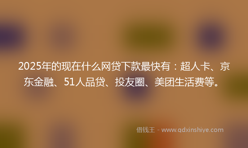2025年的现在什么网贷下款最快有：超人卡、京东金融、51人品贷、投友圈、美团生活费等。
