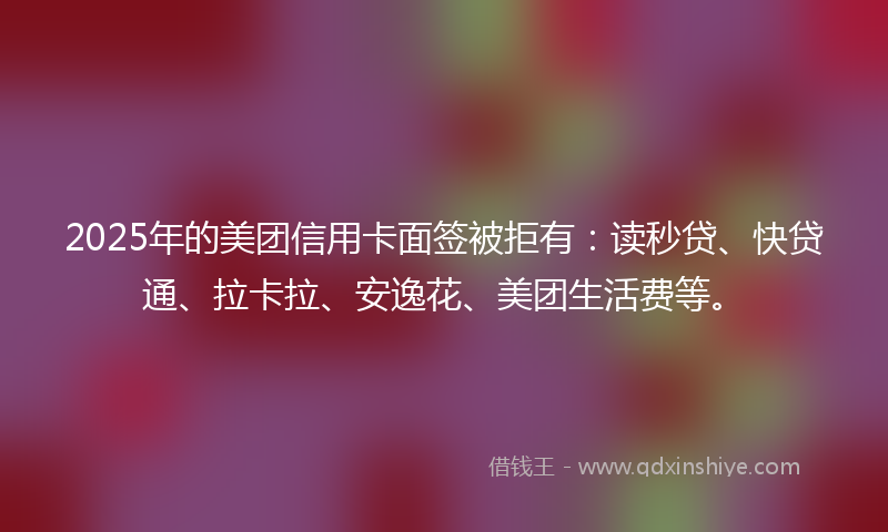 2025年的美团信用卡面签被拒有：读秒贷、快贷通、拉卡拉、安逸花、美团生活费等。
