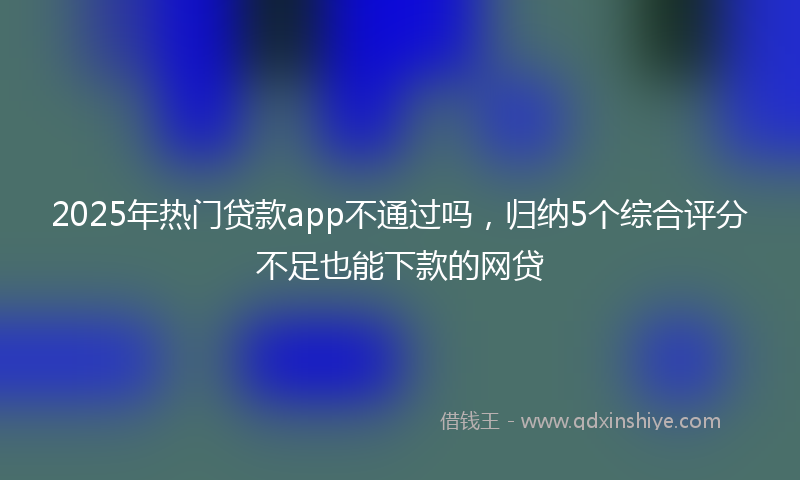 2025年热门贷款app不通过吗，归纳5个综合评分不足也能下款的网贷