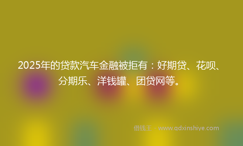 2025年的贷款汽车金融被拒有：好期贷、花呗、分期乐、洋钱罐、团贷网等。