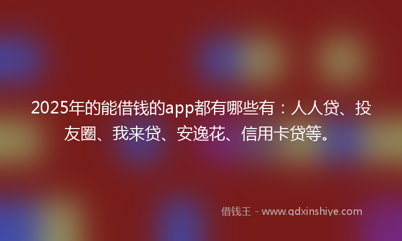 2025年的能借钱的app都有哪些有：人人贷、投友圈、我来贷、安逸花、信用卡贷等。