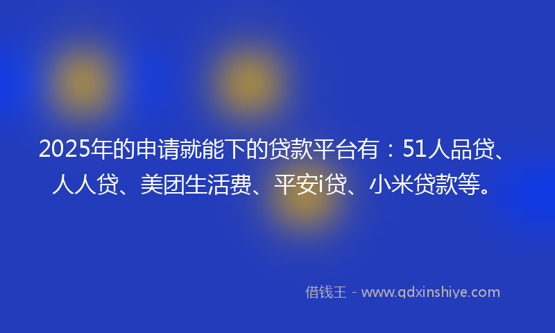 2025年的申请就能下的贷款平台有：51人品贷、人人贷、美团生活费、平安i贷、小米贷款等。