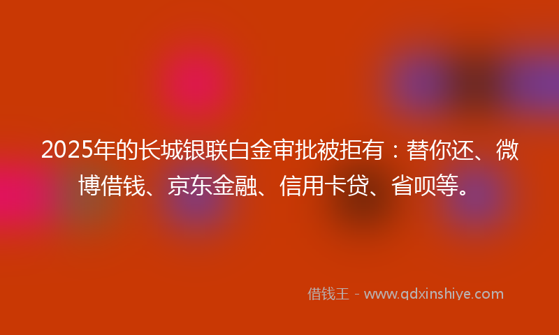 2025年的长城银联白金审批被拒有：替你还、微博借钱、京东金融、信用卡贷、省呗等。