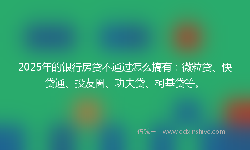 2025年的银行房贷不通过怎么搞有：微粒贷、快贷通、投友圈、功夫贷、柯基贷等。