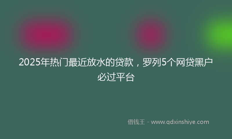 2025年热门最近放水的贷款，罗列5个网贷黑户必过平台