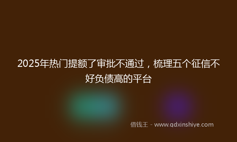 2025年热门提额了审批不通过，梳理五个征信不好负债高的平台