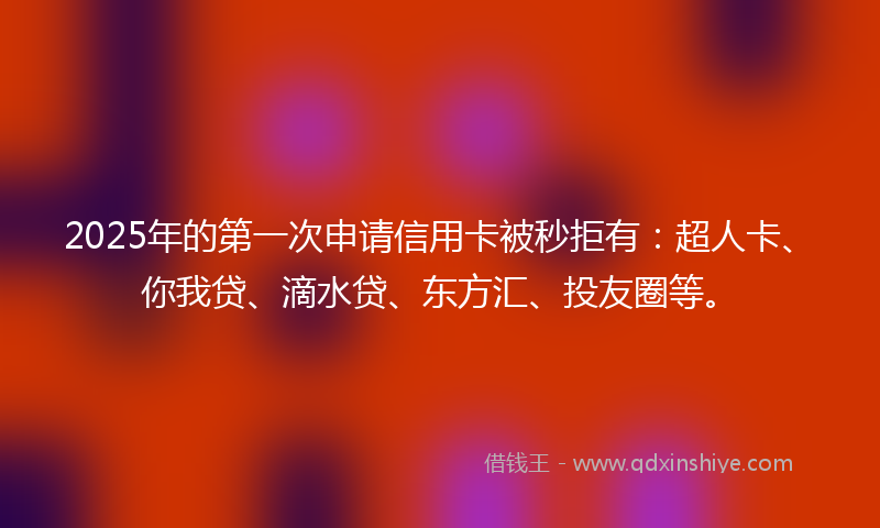 2025年的第一次申请信用卡被秒拒有：超人卡、你我贷、滴水贷、东方汇、投友圈等。