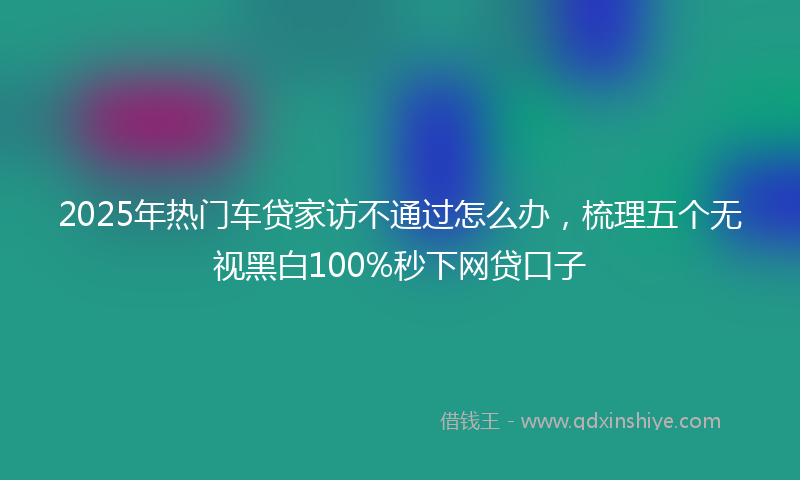 2025年热门车贷家访不通过怎么办，梳理五个无视黑白100%秒下网贷口子