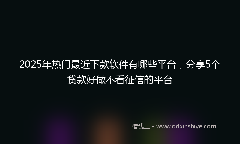 2025年热门最近下款软件有哪些平台，分享5个贷款好做不看征信的平台