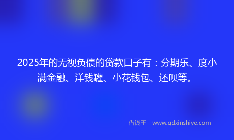 2025年的无视负债的贷款口子有：分期乐、度小满金融、洋钱罐、小花钱包、还呗等。