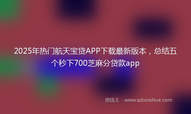 2025年热门航天宝贷APP下载最新版本，总结五个秒下700芝麻分贷款app