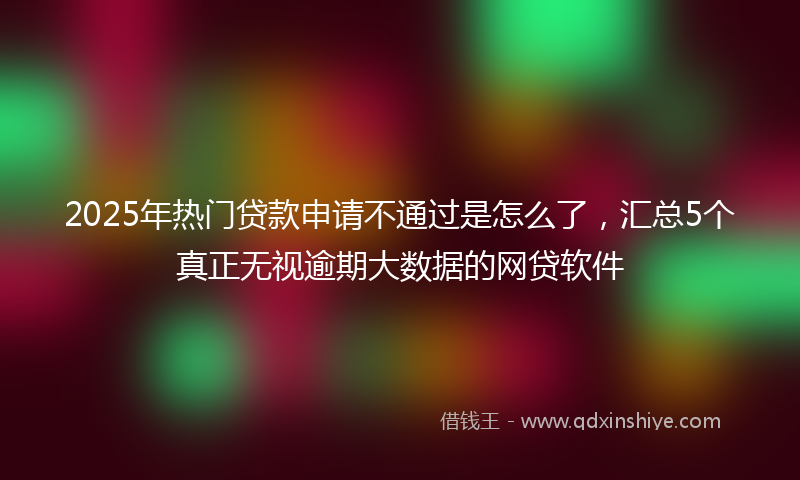 2025年热门贷款申请不通过是怎么了，汇总5个真正无视逾期大数据的网贷软件