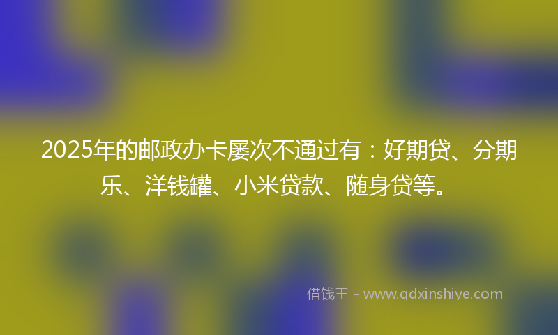 2025年的邮政办卡屡次不通过有：好期贷、分期乐、洋钱罐、小米贷款、随身贷等。