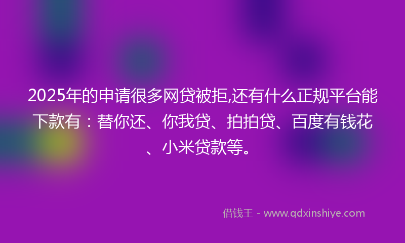 2025年的申请很多网贷被拒,还有什么正规平台能下款有：替你还、你我贷、拍拍贷、百度有钱花、小米贷款等。