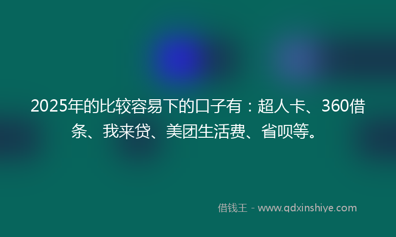 2025年的比较容易下的口子有：超人卡、360借条、我来贷、美团生活费、省呗等。