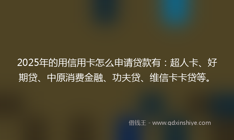 2025年的用信用卡怎么申请贷款有：超人卡、好期贷、中原消费金融、功夫贷、维信卡卡贷等。