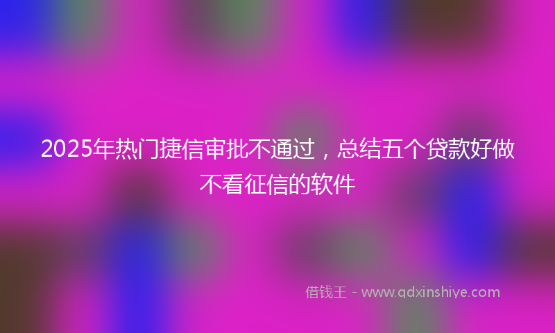 2025年热门捷信审批不通过，总结五个贷款好做不看征信的软件