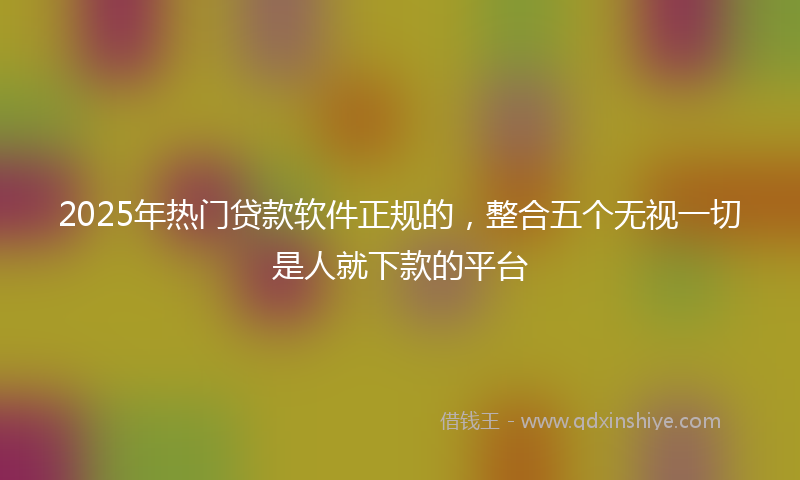 2025年热门贷款软件正规的，整合五个无视一切是人就下款的平台