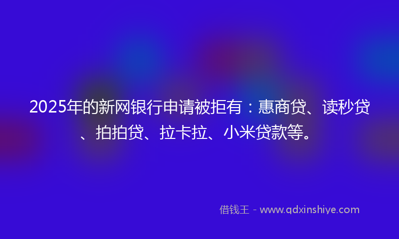 2025年的新网银行申请被拒有：惠商贷、读秒贷、拍拍贷、拉卡拉、小米贷款等。