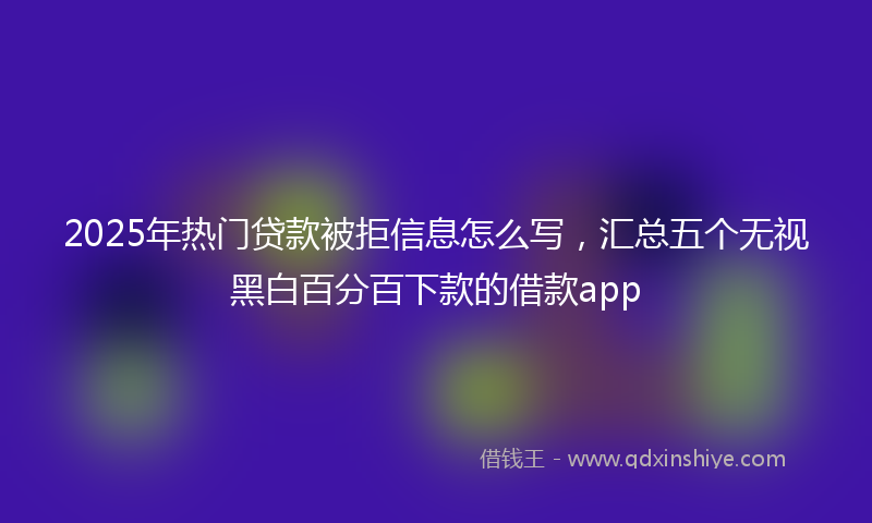 2025年热门贷款被拒信息怎么写，汇总五个无视黑白百分百下款的借款app