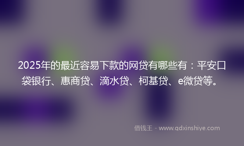 2025年的最近容易下款的网贷有哪些有：平安口袋银行、惠商贷、滴水贷、柯基贷、e微贷等。