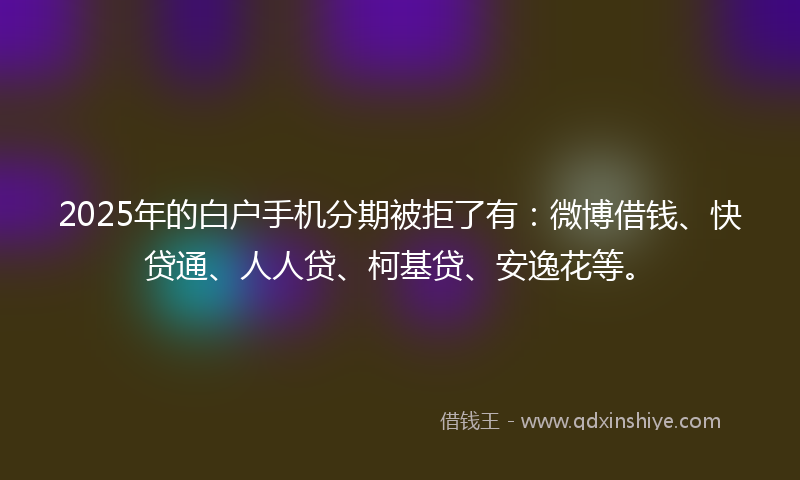 2025年的白户手机分期被拒了有：微博借钱、快贷通、人人贷、柯基贷、安逸花等。