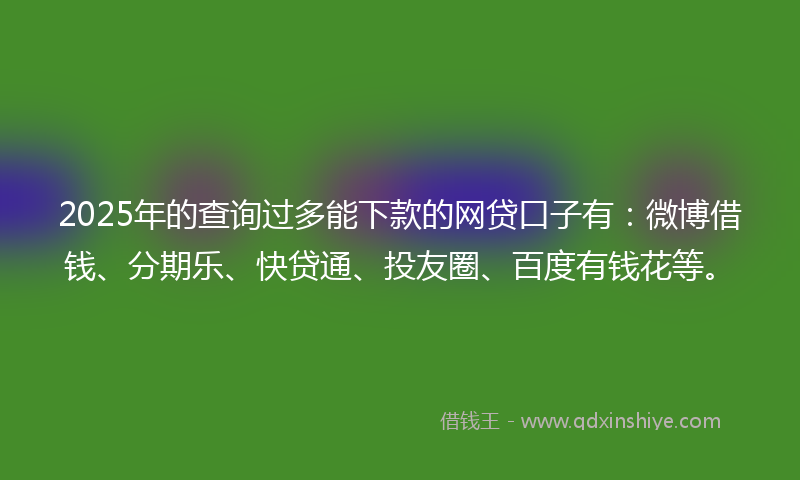 2025年的查询过多能下款的网贷口子有：微博借钱、分期乐、快贷通、投友圈、百度有钱花等。