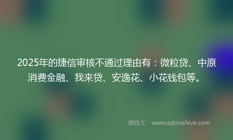 2025年的捷信审核不通过理由有：微粒贷、中原消费金融、我来贷、安逸花、小花钱包等。