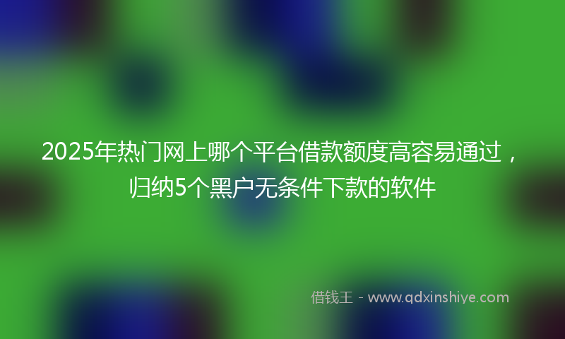 2025年热门网上哪个平台借款额度高容易通过，归纳5个黑户无条件下款的软件