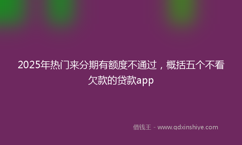 2025年热门来分期有额度不通过，概括五个不看欠款的贷款app