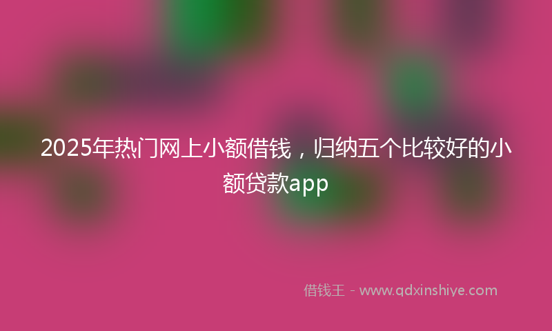 2025年热门网上小额借钱，归纳五个比较好的小额贷款app