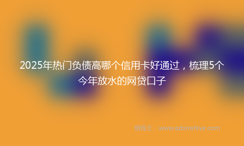 2025年热门负债高哪个信用卡好通过，梳理5个今年放水的网贷口子