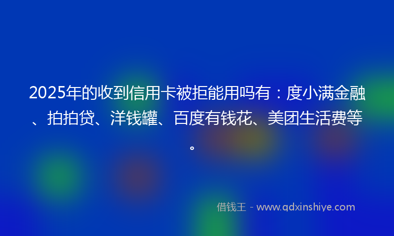 2025年的收到信用卡被拒能用吗有：度小满金融、拍拍贷、洋钱罐、百度有钱花、美团生活费等。