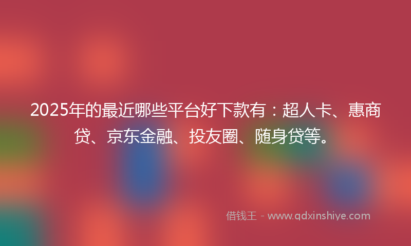 2025年的最近哪些平台好下款有：超人卡、惠商贷、京东金融、投友圈、随身贷等。
