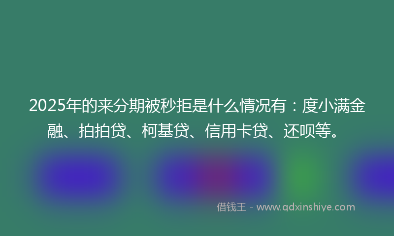 2025年的来分期被秒拒是什么情况有：度小满金融、拍拍贷、柯基贷、信用卡贷、还呗等。
