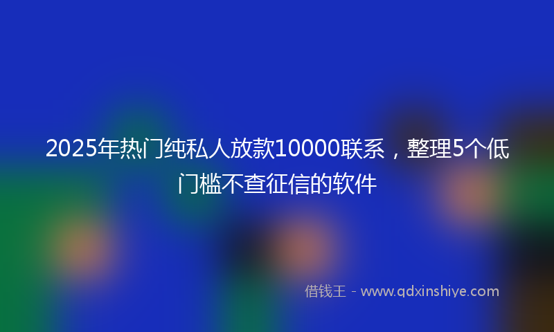 2025年热门纯私人放款10000联系，整理5个低门槛不查征信的软件