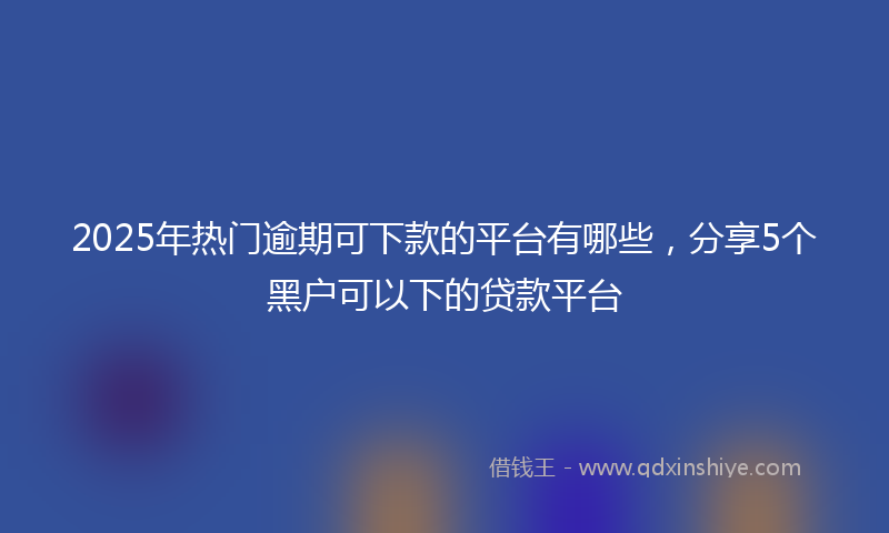 2025年热门逾期可下款的平台有哪些，分享5个黑户可以下的贷款平台
