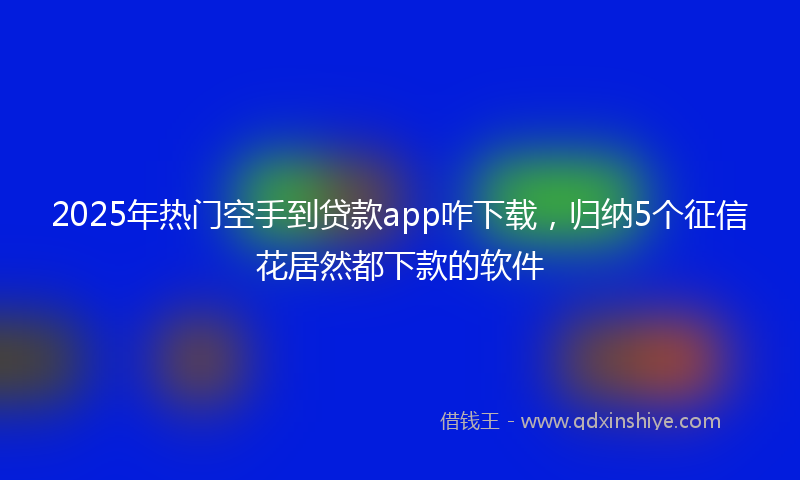 2025年热门空手到贷款app咋下载，归纳5个征信花居然都下款的软件