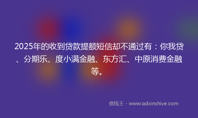 2025年的收到贷款提额短信却不通过有：你我贷、分期乐、度小满金融、东方汇、中原消费金融等。