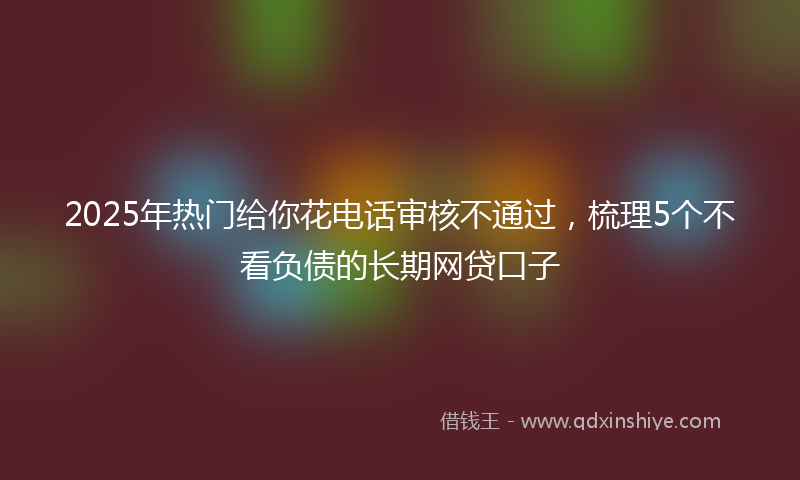 2025年热门给你花电话审核不通过，梳理5个不看负债的长期网贷口子
