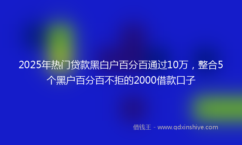 2025年热门贷款黑白户百分百通过10万，整合5个黑户百分百不拒的2000借款口子