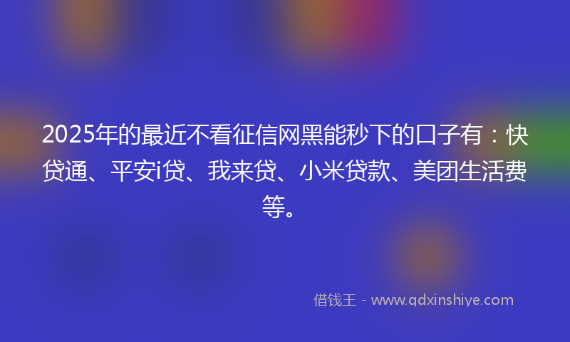 2025年的最近不看征信网黑能秒下的口子有：快贷通、平安i贷、我来贷、小米贷款、美团生活费等。