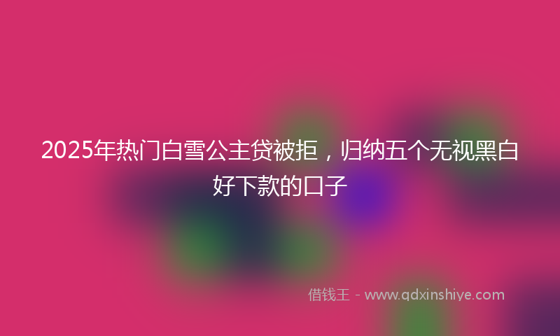 2025年热门白雪公主贷被拒，归纳五个无视黑白好下款的口子