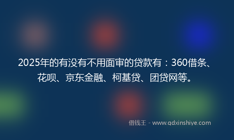 2025年的有没有不用面审的贷款有：360借条、花呗、京东金融、柯基贷、团贷网等。