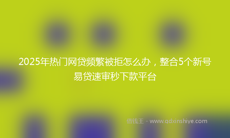 2025年热门网贷频繁被拒怎么办，整合5个新号易贷速审秒下款平台