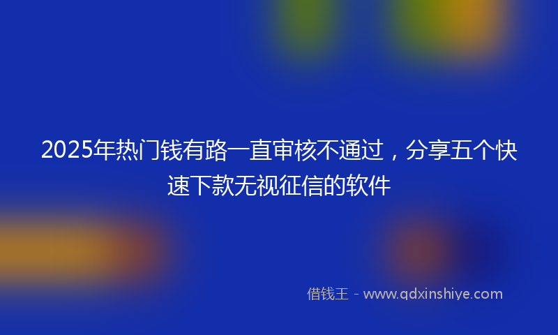 2025年热门钱有路一直审核不通过，分享五个快速下款无视征信的软件
